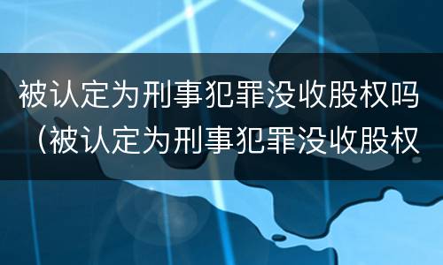 被认定为刑事犯罪没收股权吗（被认定为刑事犯罪没收股权吗怎么处理）