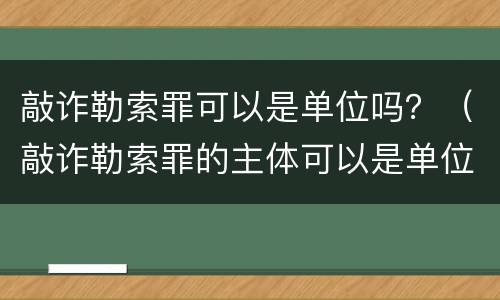 敲诈勒索罪可以是单位吗？（敲诈勒索罪的主体可以是单位吗）