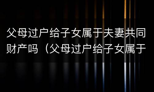父母过户给子女属于夫妻共同财产吗（父母过户给子女属于夫妻共同财产吗）