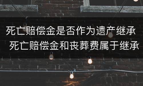 死亡赔偿金是否作为遗产继承 死亡赔偿金和丧葬费属于继承遗产吗