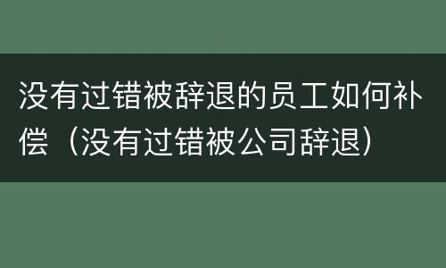没有过错被辞退的员工如何补偿（没有过错被公司辞退）