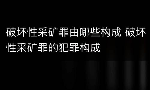 破坏性采矿罪由哪些构成 破坏性采矿罪的犯罪构成