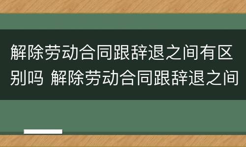 解除劳动合同跟辞退之间有区别吗 解除劳动合同跟辞退之间有区别吗知乎