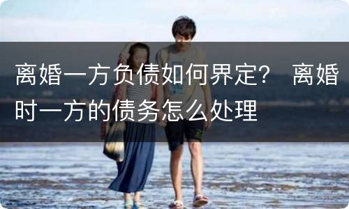 离婚一方负债如何界定？ 离婚时一方的债务怎么处理