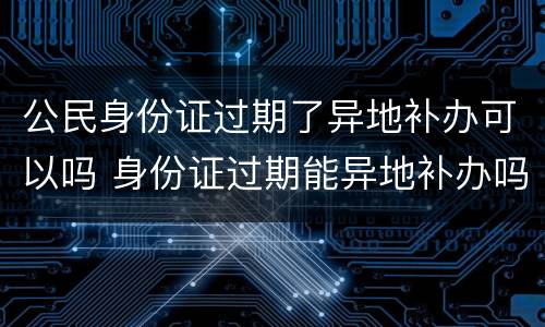 公民身份证过期了异地补办可以吗 身份证过期能异地补办吗?