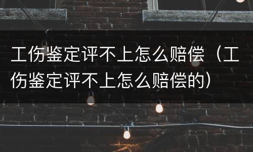 工伤鉴定评不上怎么赔偿（工伤鉴定评不上怎么赔偿的）
