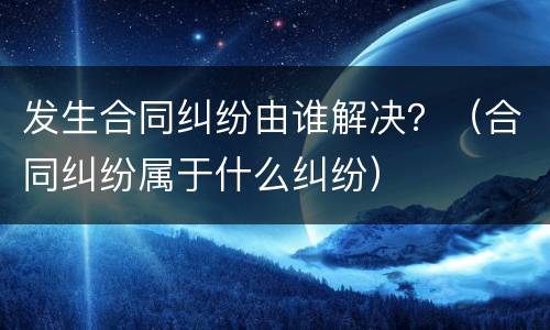 发生合同纠纷由谁解决？（合同纠纷属于什么纠纷）