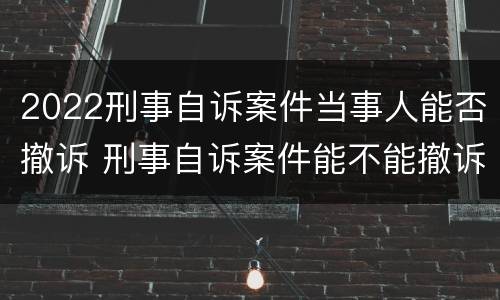 2022刑事自诉案件当事人能否撤诉 刑事自诉案件能不能撤诉