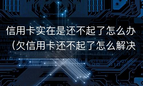 信用卡实在是还不起了怎么办（欠信用卡还不起了怎么解决）