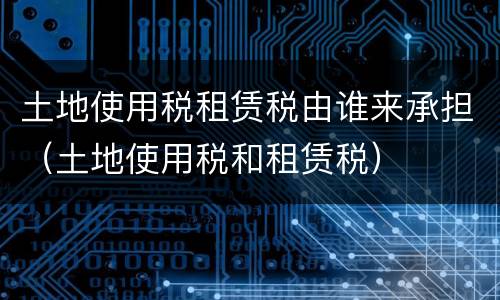 土地使用税租赁税由谁来承担（土地使用税和租赁税）