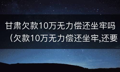甘肃欠款10万无力偿还坐牢吗（欠款10万无力偿还坐牢,还要还钱吗）
