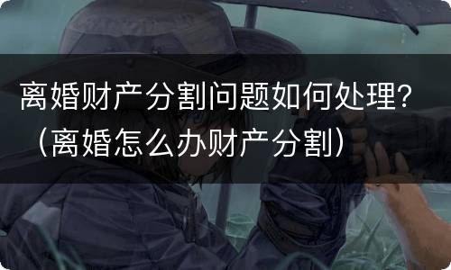 离婚财产分割问题如何处理？（离婚怎么办财产分割）