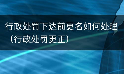 行政处罚下达前更名如何处理（行政处罚更正）