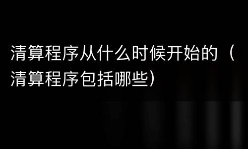 清算程序从什么时候开始的（清算程序包括哪些）