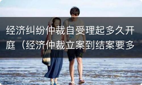 经济纠纷仲裁自受理起多久开庭（经济仲裁立案到结案要多久）