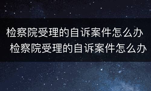 检察院受理的自诉案件怎么办 检察院受理的自诉案件怎么办理