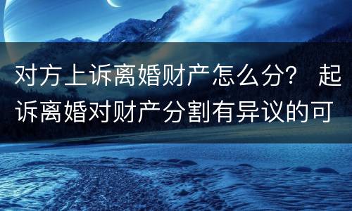 对方上诉离婚财产怎么分？ 起诉离婚对财产分割有异议的可以起诉吗