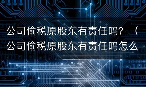 公司偷税原股东有责任吗？（公司偷税原股东有责任吗怎么处理）