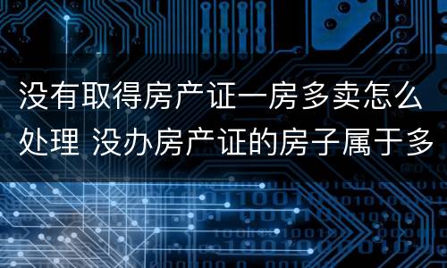 没有取得房产证一房多卖怎么处理 没办房产证的房子属于多套房吗