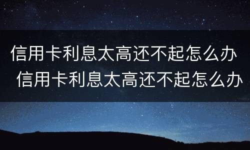 信用卡利息太高还不起怎么办 信用卡利息太高还不起怎么办呢