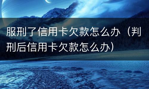服刑了信用卡欠款怎么办（判刑后信用卡欠款怎么办）