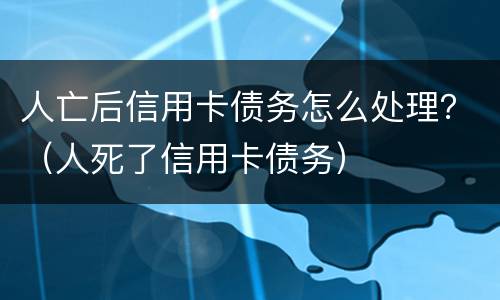 人亡后信用卡债务怎么处理？（人死了信用卡债务）