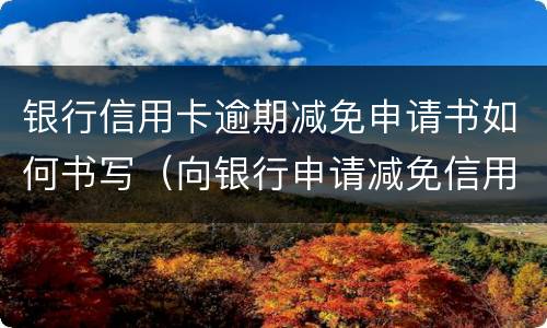 银行信用卡逾期减免申请书如何书写（向银行申请减免信用卡逾期利息怎么申请）