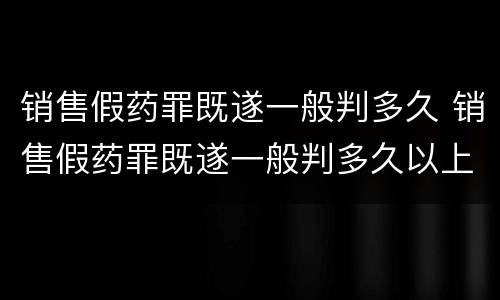 销售假药罪既遂一般判多久 销售假药罪既遂一般判多久以上