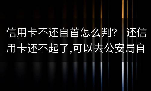 信用卡不还自首怎么判？ 还信用卡还不起了,可以去公安局自首不