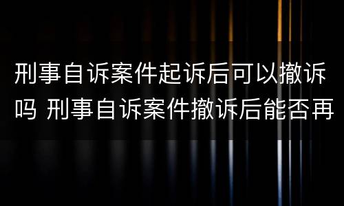 刑事自诉案件起诉后可以撤诉吗 刑事自诉案件撤诉后能否再次起诉