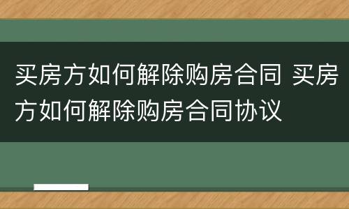 买房方如何解除购房合同 买房方如何解除购房合同协议