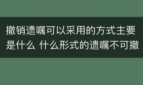 撤销遗嘱可以采用的方式主要是什么 什么形式的遗嘱不可撤销