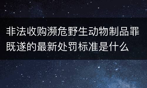 非法收购濒危野生动物制品罪既遂的最新处罚标准是什么