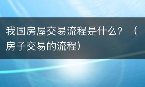 我国房屋交易流程是什么？（房子交易的流程）