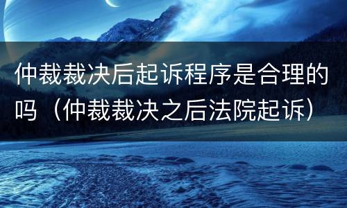 仲裁裁决后起诉程序是合理的吗（仲裁裁决之后法院起诉）