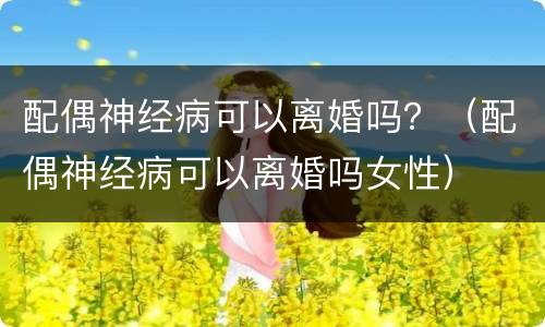 配偶神经病可以离婚吗？（配偶神经病可以离婚吗女性）