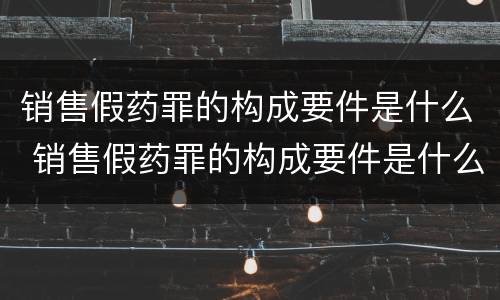 销售假药罪的构成要件是什么 销售假药罪的构成要件是什么