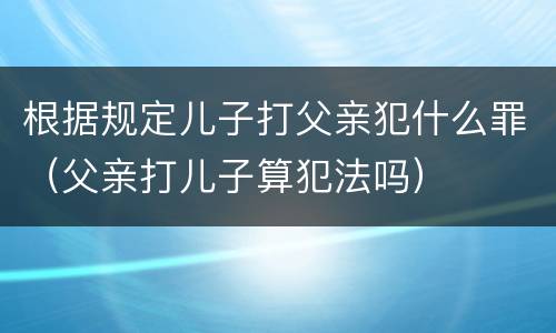 根据规定儿子打父亲犯什么罪（父亲打儿子算犯法吗）