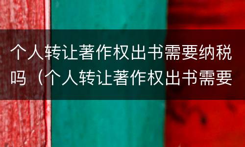 个人转让著作权出书需要纳税吗（个人转让著作权出书需要纳税吗知乎）