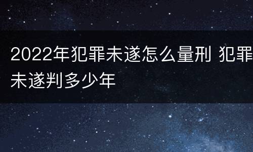 2022年犯罪未遂怎么量刑 犯罪未遂判多少年