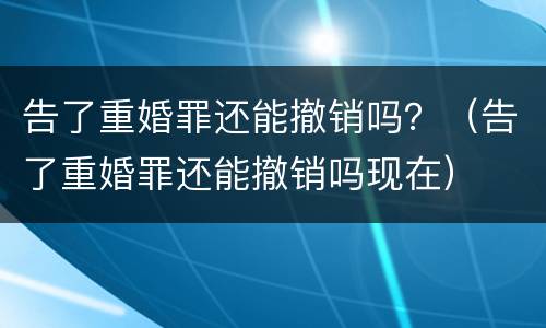 告了重婚罪还能撤销吗？（告了重婚罪还能撤销吗现在）