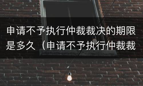 申请不予执行仲裁裁决的期限是多久（申请不予执行仲裁裁决是否中止执行）