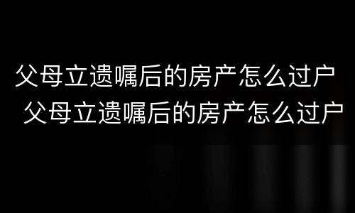 父母立遗嘱后的房产怎么过户 父母立遗嘱后的房产怎么过户给孩子