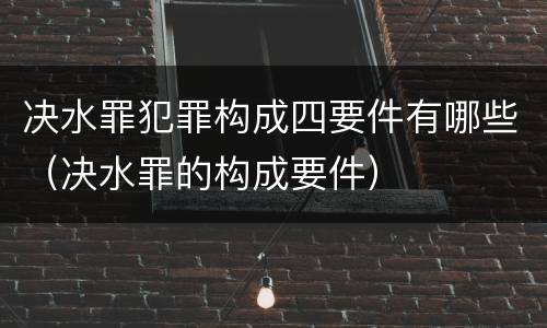 决水罪犯罪构成四要件有哪些（决水罪的构成要件）
