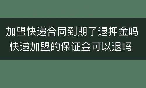 加盟快递合同到期了退押金吗 快递加盟的保证金可以退吗