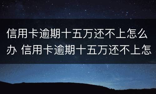 信用卡逾期十五万还不上怎么办 信用卡逾期十五万还不上怎么办呢