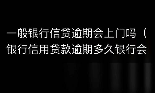 一般银行信贷逾期会上门吗（银行信用贷款逾期多久银行会上门调查）