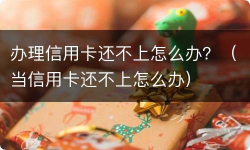 办理信用卡还不上怎么办？（当信用卡还不上怎么办）