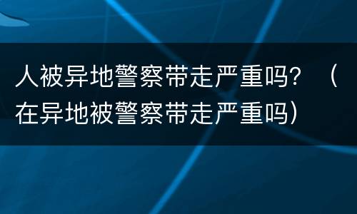 人被异地警察带走严重吗？（在异地被警察带走严重吗）