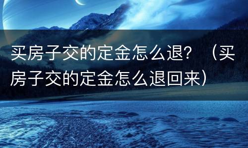 买房子交的定金怎么退？（买房子交的定金怎么退回来）